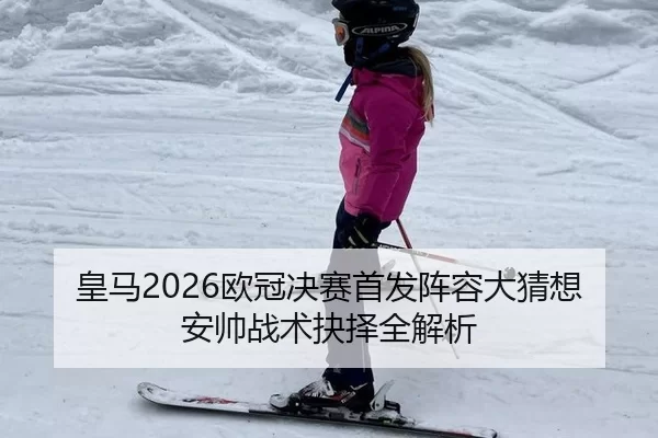 皇马2026欧冠决赛首发阵容大猜想 安帅战术抉择全解析